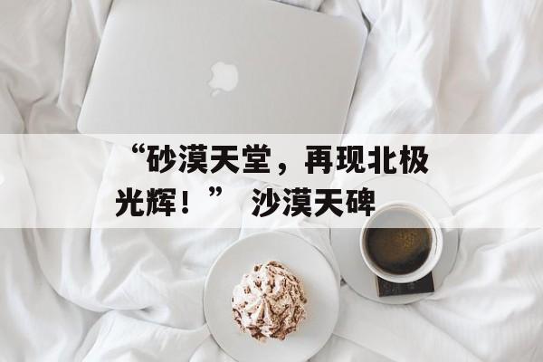 “砂漠天堂，再现北极光辉！” 沙漠天碑