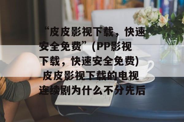 “皮皮影视下载,快速安全免费”(PP影视下载,快速安全免费) 皮皮影视下载的电视连续剧为什么不分先后