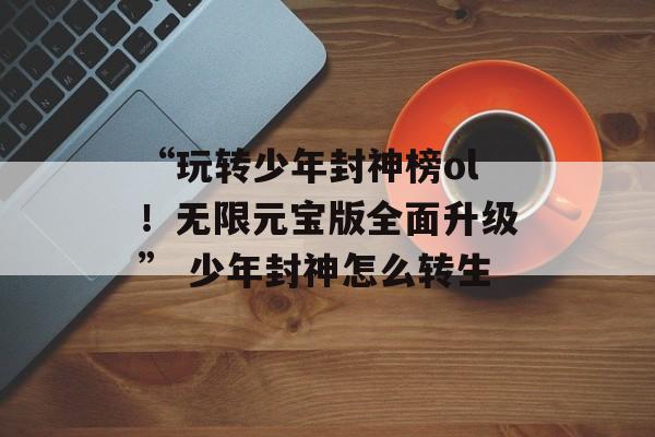 “玩转少年封神榜ol！无限元宝版全面升级” 少年封神怎么转生