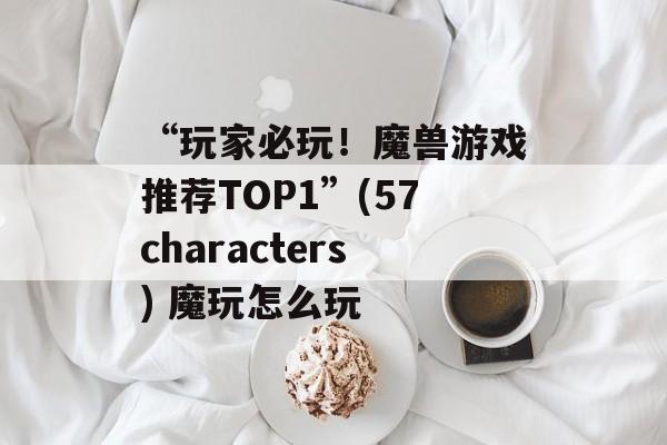 “玩家必玩！魔兽游戏推荐TOP1”(57characters) 魔玩怎么玩