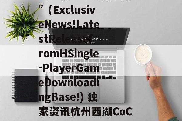 “独家资讯!H单机游戏下载基地最新发布!”(ExclusiveNews!LatestReleasefromHSingle-PlayerGameDownloadingBase!) 独家资讯杭州西湖CoC理想城真逆火了搜狐网官网报道
