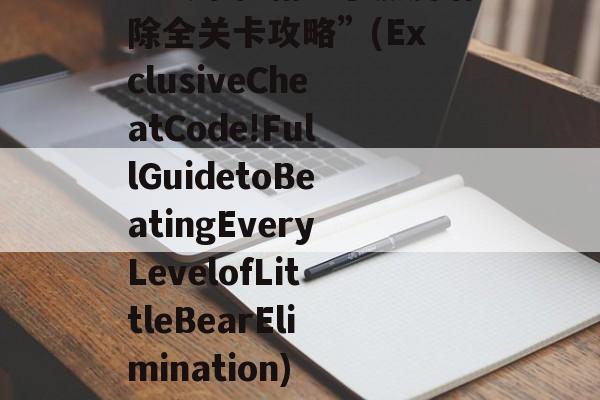 “独家秘籍!小熊爱消除全关卡攻略”(ExclusiveCheatCode!FullGuidetoBeatingEveryLevelofLittleBearElimination) 独家秘笈的意思