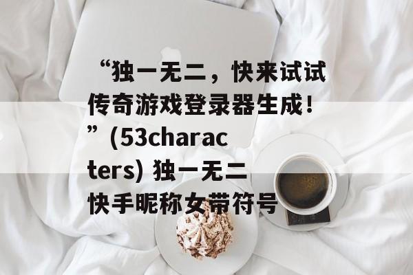 “独一无二,快来试试传奇游戏登录器生成!”(53characters) 独一无二快手昵称女带符号