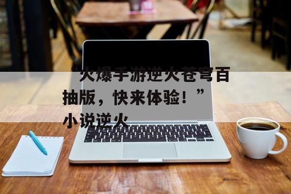 “火爆手游逆火苍穹百抽版，快来体验！” 小说逆火