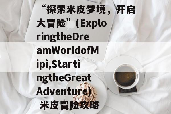 “探索米皮梦境,开启大冒险”(ExploringtheDreamWorldofMipi,StartingtheGreatAdventure) 米皮冒险攻略