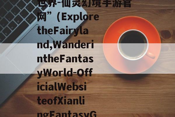 “探索仙境,畅游幻想世界-仙灵幻境手游官网”(ExploretheFairyland,WanderintheFantasyWorld-OfficialWebsiteofXianlingFantasyG 探索人间仙境吧
