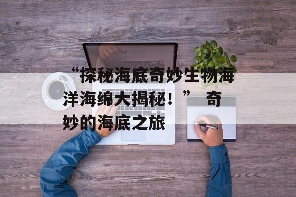 “探秘海底奇妙生物海洋海绵大揭秘！” 奇妙的海底之旅