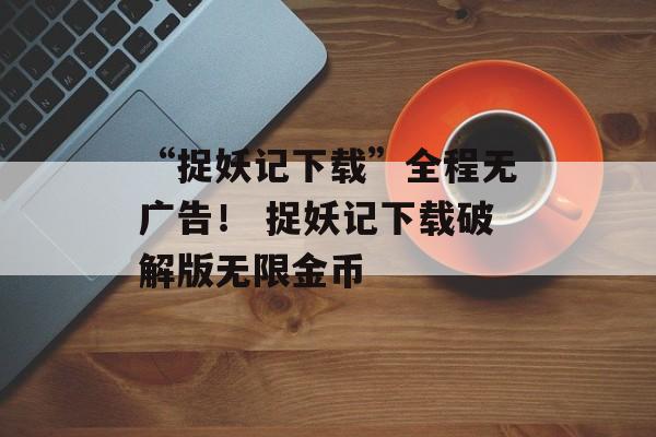 “捉妖记下载”全程无广告！ 捉妖记下载破解版无限金币