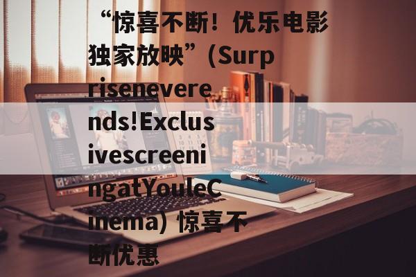 “惊喜不断!优乐电影独家放映”(Surpriseneverends!ExclusivescreeningatYouleCinema) 惊喜不断优惠