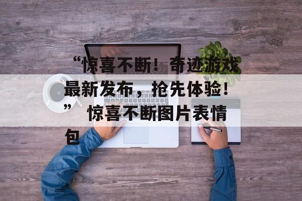 “惊喜不断!奇迹游戏最新发布,抢先体验!” 惊喜不断图片表情包