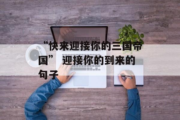 “快来迎接你的三国帝国” 迎接你的到来的句子