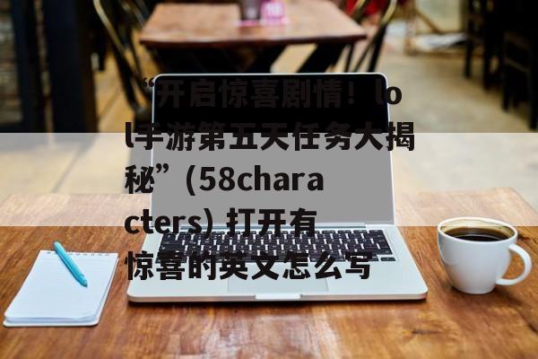 “开启惊喜剧情!lol手游第五天任务大揭秘”(58characters) 打开有惊喜的英文怎么写