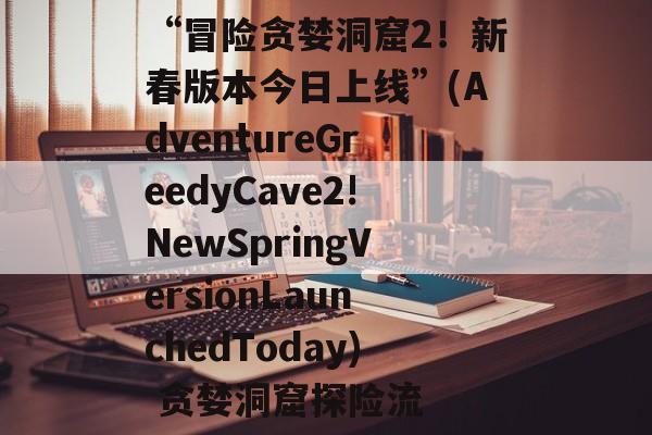 “冒险贪婪洞窟2!新春版本今日上线”(AdventureGreedyCave2!NewSpringVersionLaunchedToday) 贪婪洞窟探险流