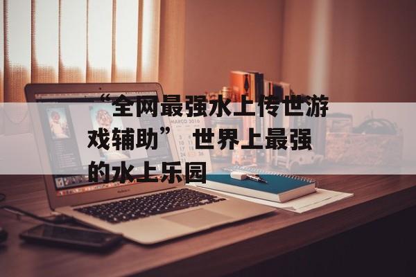“全网最强水上传世游戏辅助” 世界上最强的水上乐园