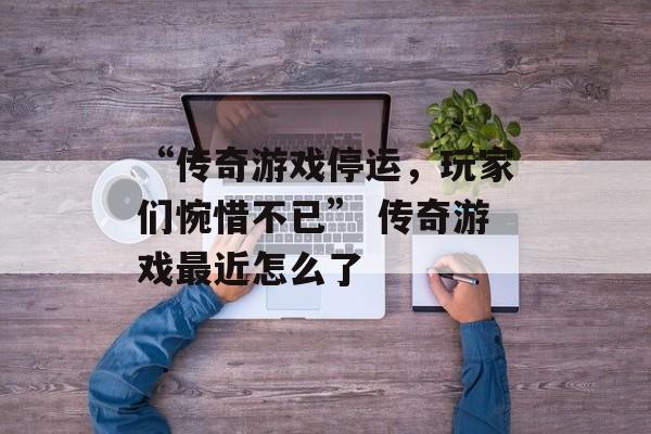 “传奇游戏停运，玩家们惋惜不已” 传奇游戏最近怎么了