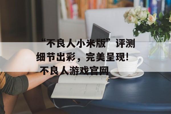 “不良人小米版”评测细节出彩，完美呈现! 不良人游戏官网