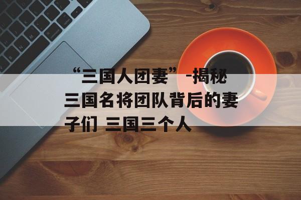 “三国人团妻”-揭秘三国名将团队背后的妻子们 三国三个人