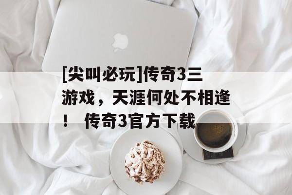 [尖叫必玩]传奇3三游戏，天涯何处不相逢！ 传奇3官方下载
