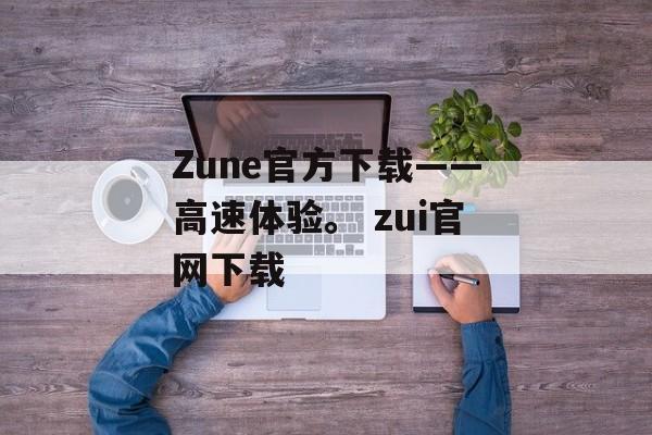 Zune官方下载——高速体验。 zui官网下载