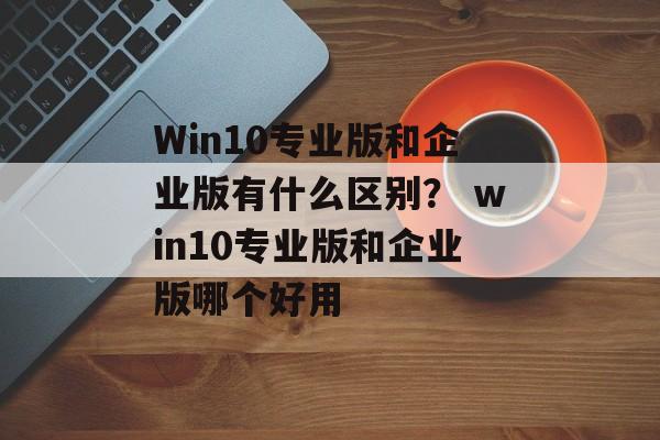 Win10专业版和企业版有什么区别？ win10专业版和企业版哪个好用