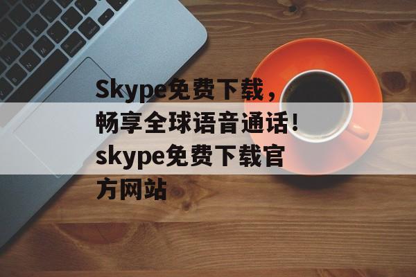 Skype免费下载,畅享全球语音通话! skype免费下载官方网站