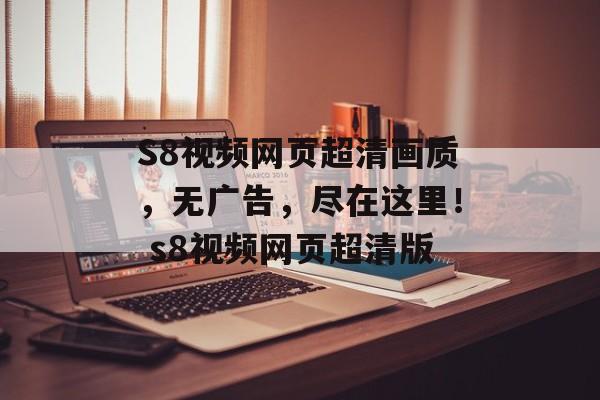 S8视频网页超清画质,无广告,尽在这里! s8视频网页超清版