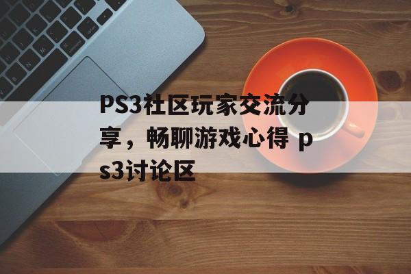 PS3社区玩家交流分享，畅聊游戏心得 ps3讨论区