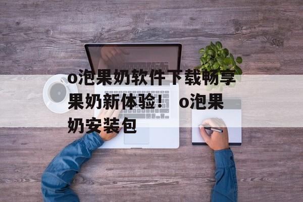 o泡果奶软件下载畅享果奶新体验！ o泡果奶安装包