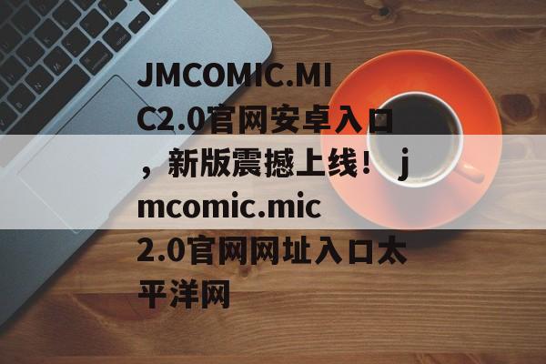 JMCOMIC.MIC2.0官网安卓入口，新版震撼上线！ jmcomic.mic2.0官网网址入口太平洋网