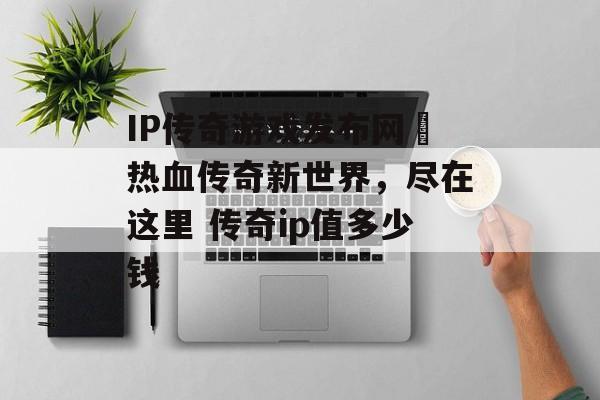 IP传奇游戏发布网–热血传奇新世界,尽在这里 传奇ip值多少钱