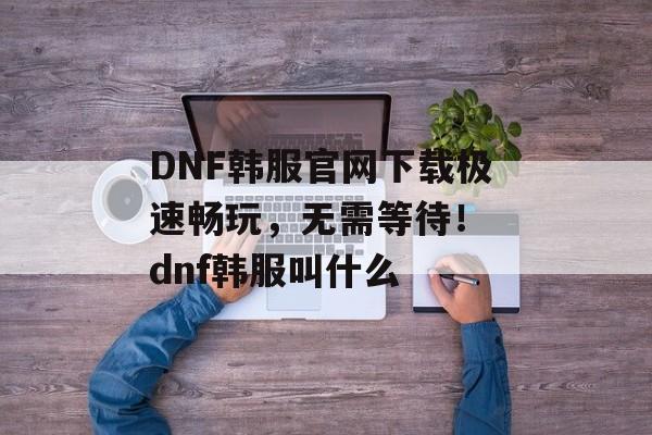 DNF韩服官网下载极速畅玩，无需等待！ dnf韩服叫什么