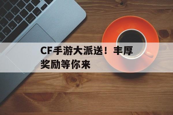 CF手游大派送！丰厚奖励等你来