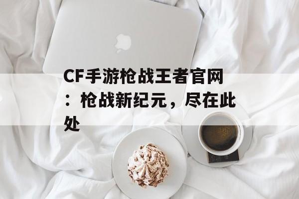 CF手游枪战王者官网：枪战新纪元，尽在此处