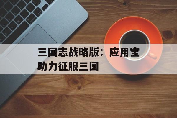 三国志战略版：应用宝助力征服三国