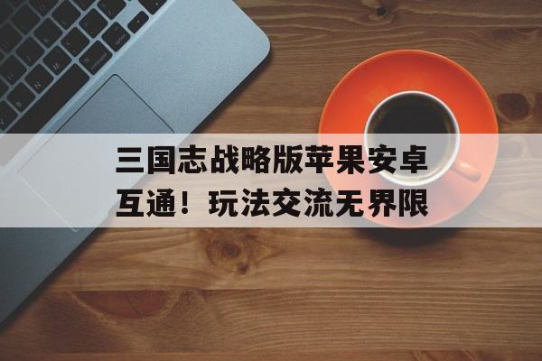 三国志战略版苹果安卓互通！玩法交流无界限