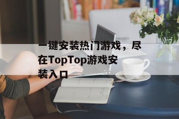 一键安装热门游戏，尽在TopTop游戏安装入口