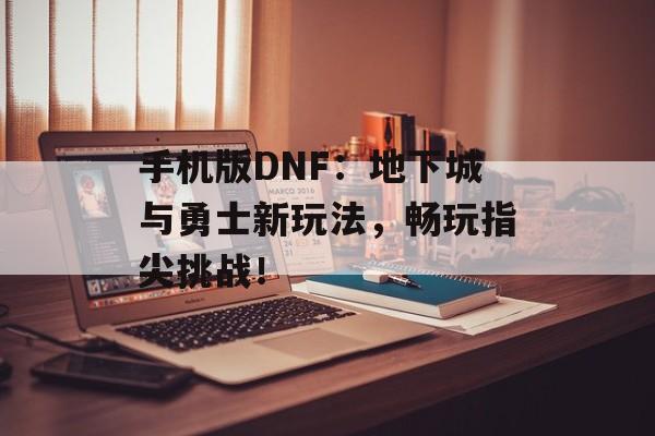 手机版DNF：地下城与勇士新玩法，畅玩指尖挑战！