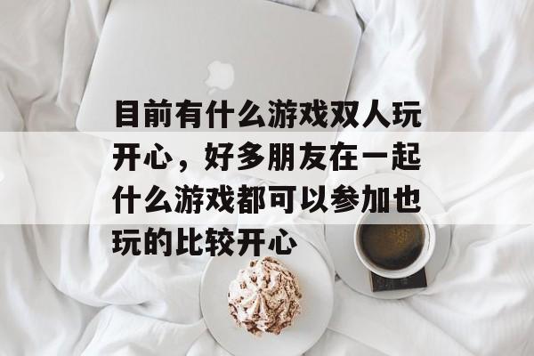 目前有什么游戏双人玩开心,好多朋友在一起什么游戏都可以参加也玩的比较开心 目前有什么游戏双人玩开心,好多朋友在一起什么游戏都可以参加也玩的比较开心