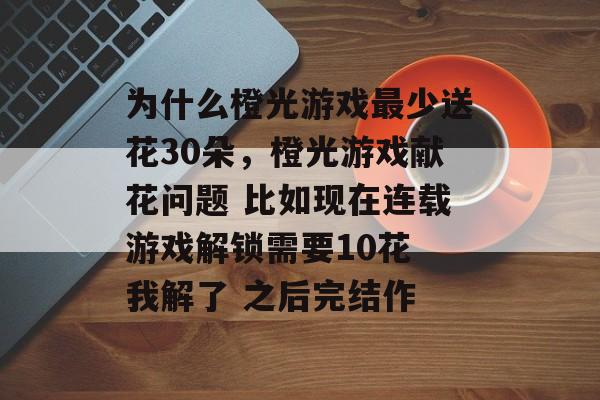 为什么橙光游戏最少送花30朵,橙光游戏献花问题 比如现在连载游戏解锁需要10花 我解了 之后完结作 为什么橙光游戏最少送花30朵,橙光游戏献花问题 比如现在连载游戏解锁需要10花 我解了 之后完结作