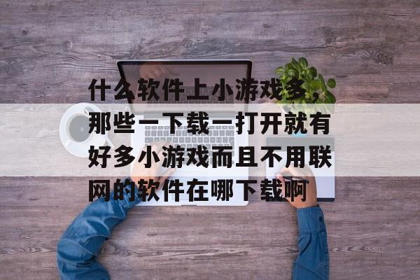 什么软件上小游戏多,那些一下载一打开就有好多小游戏而且不用联网的软件在哪下载啊 什么软件上小游戏多,那些一下载一打开就有好多小游戏而且不用联网的软件在哪下载啊