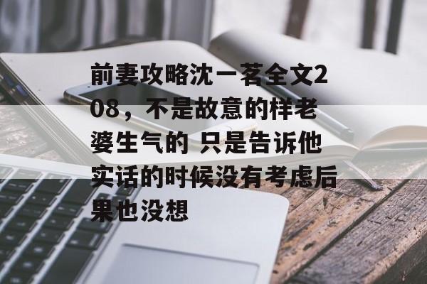 前妻攻略沈一茗全文208,不是故意的样老婆生气的 只是告诉他实话的时候没有考虑后果也没想 前妻攻略沈一茗全文208,不是故意的样老婆生气的 只是告诉他实话的时候没有考虑后果也没想