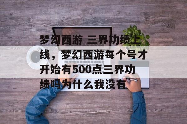 梦幻西游 三界功绩上线,梦幻西游每个号才开始有500点三界功绩吗为什么我没有 梦幻西游 三界功绩上线,梦幻西游每个号才开始有500点三界功绩吗为什么我没有