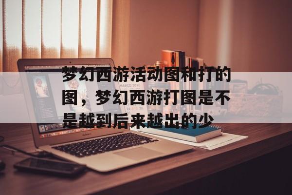 梦幻西游活动图和打的图,梦幻西游打图是不是越到后来越出的少 梦幻西游活动图和打的图,梦幻西游打图是不是越到后来越出的少