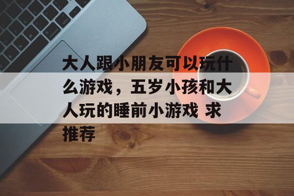 大人跟小朋友可以玩什么游戏，五岁小孩和大人玩的睡前小游戏 求推荐
