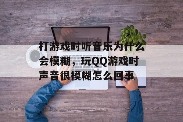 打游戏时听音乐为什么会模糊,玩QQ游戏时声音很模糊怎么回事 打游戏时听音乐为什么会模糊,玩QQ游戏时声音很模糊怎么回事