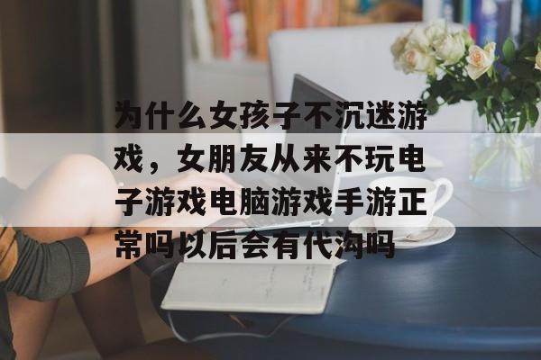 为什么女孩子不沉迷游戏,女朋友从来不玩电子游戏电脑游戏手游正常吗以后会有代沟吗 为什么女孩子不沉迷游戏,女朋友从来不玩电子游戏电脑游戏手游正常吗以后会有代沟吗