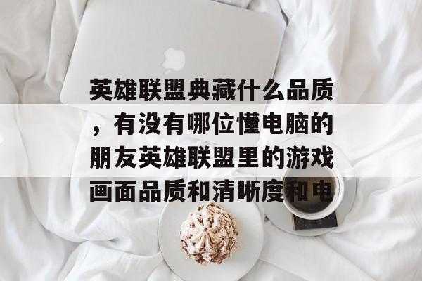 英雄联盟典藏什么品质,有没有哪位懂电脑的朋友英雄联盟里的游戏画面品质和清晰度和电 英雄联盟典藏什么品质,有没有哪位懂电脑的朋友英雄联盟里的游戏画面品质和清晰度和电