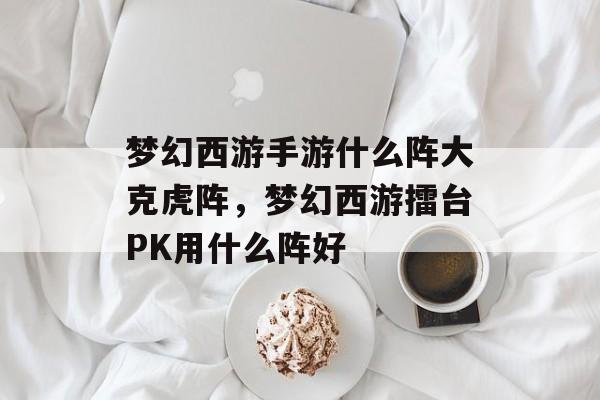 梦幻西游手游什么阵大克虎阵,梦幻西游擂台PK用什么阵好 梦幻西游手游什么阵大克虎阵,梦幻西游擂台PK用什么阵好