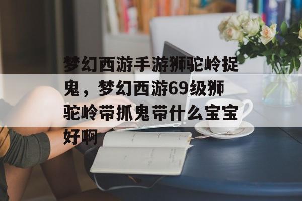 梦幻西游手游狮驼岭捉鬼,梦幻西游69级狮驼岭带抓鬼带什么宝宝好啊 梦幻西游手游狮驼岭捉鬼,梦幻西游69级狮驼岭带抓鬼带什么宝宝好啊
