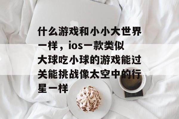 什么游戏和小小大世界一样,ios一款类似大球吃小球的游戏能过关能挑战像太空中的行星一样 什么游戏和小小大世界一样,ios一款类似大球吃小球的游戏能过关能挑战像太空中的行星一样
